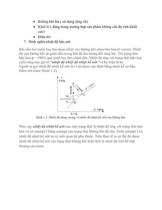  Không khí ẩm ( sử dụng rộng rãi)
 Khói lò ( dùng trong trường hợp sản phẩm không cần độ tinh khiết
cao)
 Điện trở
7. Đinh nghĩa nhiệt độ bầu ướt
Khi cho hơi nước bay hơi đoạn nhiệt vào không khí chưa bão hòa (I=const). Nhiệt
độ của không khí sẽ giảm dần trong khi độ ẩm tương đối tăng lên. Tới trạng thái
bão hoà ϕ = 100% quá trình bay hơi chấm dứt. Nhiệt độ ứng với trạng thái bão hoà
cuối cùng này gọi là "nhiệt độ nhiệt độ nhiệt kế ướt "và ký hiệu là tư.
Người ta gọi nhiệt độ nhiệt kế ướt là vì nó được xác định bằng nhiệt kế có bầu
thấm ướt nước (hình 1-2).
Như vậy nhiệt độ nhiệt kế ướt của một trạng thái là nhiệt độ ứng với trạng thái bão
hòa và có entanpi I bằng entanpi của trạng thái không khí đã cho. Giữa entanpi I và
nhiệt độ nhiệt kế ướt tư có mối quan hệ phụ thuộc. Trên thực tế ta có thể đo được
nhiệt độ nhiệt kế ướt của trạng thái không khí hiện thời là nhiệt độ trên bề mặt
thoáng của nước.
 