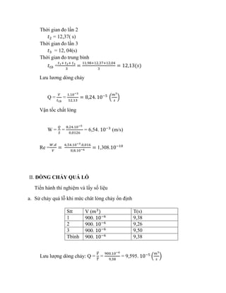 Thời gian đo lần 2
𝑡2 = 12,37( s)
Thời gian đo lần 3
𝑡3 = 12, 04(s)
Thời gian đo trung bình
𝑡𝑡𝑏 =
𝑡1+ 𝑡2+ 𝑡3
3
=
11,98+12,37+12,04
3
= 12,13(𝑠)
Lưu lương dòng chảy
Q =
𝑉
𝑡 𝑡𝑏
=
1.10−3
12,13
= 8,24. 10−5
(
𝑚3
𝑠
)
Vận tốc chất lỏng
W =
𝑄
𝑆
=
8,24.10−5
0,0126
= 6,54. 10−3
(m/s)
Re =
𝑊.𝑑
𝑉
=
6,54.10−3.0,016
0,8.10−6
= 1,308.10−10
II. DÒNG CHẢY QUÁ LỖ
Tiến hành thí nghiệm và lấy số liệu
a. Sử chảy quá lỗ khi mức chât lỏng chảy ổn định
Stt V (𝑚3
) T(s)
1 900. 10−6 9,38
2 900. 10−6 9,26
3 900. 10−6 9,50
Tbình 900. 10−6 9,38
Lưu lượng dòng chảy: Q =
𝑉̅
𝑇̅
=
900.10−6
9,38
= 9,595. 10−5
(
𝑚3
𝑠
)
 