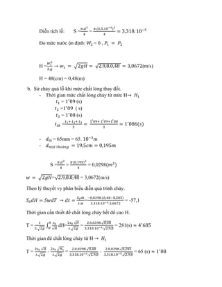 Diễn tích lỗ: S =
𝜋.𝑑2
4
=
𝜋.(6,5.10−3)2
4
= 3,318. 10−5
Đo mức nước ộn định: 𝑊2 = 0 , 𝑃1 = 𝑃2
H =
𝑊1
2
2.𝑔
→ 𝑤1 = √2𝑔𝐻 = √2.9,8.0,48 = 3,0672(m/s)
H = 48(cm) = 0,48(m)
b. Sử chảy quá lỗ khi mức chất lỏng thay đổi.
- Thời gian mức chất lỏng chảy từ mức H→ 𝐻1
𝑡1 = 1′
09 (s)
𝑡2 =1′
09 ( s)
𝑡3 = 1′
08 (s)
𝑡𝑡𝑏 =
𝑡1+ 𝑡2+ 𝑡3
3
=
1′09+ 1′09+1′08
3
= 1′
086(𝑠)
- 𝑑𝑙ỗ = 65mm = 65. 10−3
m
- 𝑑 𝑚ặ𝑡 𝑡ℎ𝑜á𝑛𝑔 = 19,5𝑐𝑚 = 0,195𝑚
S =
𝜋.𝑑2
4
=
𝜋(0,195)2
4
= 0,0298(𝑚2
)
𝑤 = √2𝑔𝐻=√2.9,8.0,48 = 3,0672(m/s)
Theo lý thuyết vy phân biểu diễn quá trình chảy.
𝑆0 𝑑𝐻 = 𝑆𝑤𝑑𝑇 → 𝑑𝑡 =
𝑆0 𝑑𝑡
𝑠.𝑤
=
−0,0298.(0,48−0,285)
3,318.10−5.3,0672
= -57,1
Thời gian cần thiết để chất lỏng chảy hết đổ cao H.
T =
1
𝑆.√2𝑔
∫
𝑠0
√ 𝐻
0
𝐻
dH=
2𝑠0 √ 𝐻
𝑠.√2𝑔
=
2.0,0298.√0,48
3,318.10−5.√2.9,8
= 281(s) ≈ 4′
685
Thời gian đê chất lỏng chảy từ H → 𝐻1
T =
2𝑠0 √ 𝐻
𝑠.√2𝑔
-
2𝑠0 √ 𝐻1
𝑠.√2𝑔
=
2.0,0298.√0,48
3,318.10−5.√2.9,8
-
2.0,0298.√0,285
3,318.10−5.√2.9,8
= 65 (s) ≈ 1′
08
 