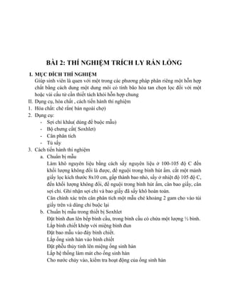 BÀI 2: THÍ NGHIỆM TRÍCH LY RẮN LỎNG
I. MỤC ĐÍCH THÍ NGHIỆM
Giúp sinh viên là quen với một trong các phương pháp phân riêng một hỗn hợp
chất bằng cách dung một dung môi có tính bão hòa tan chọn lọc đối với một
hoặc vài cấu tử cần thiết tách khỏi hỗn hợp chung
II. Dụng cụ, hóa chất , cách tiến hành thí nghiệm
1. Hóa chất: chè rắn( bán ngoài chợ)
2. Dụng cụ:
- Sợi chỉ khâu( dùng để buộc mẫu)
- Bộ chưng cất( Soxhlet)
- Cân phân tích
- Tủ sấy
3. Cách tiến hành thí nghiệm
a. Chuẩn bị mẫu
Làm khô nguyên liệu bằng cách sấy nguyên liệu ở 100-105 độ C đến
khối lượng không đổi là được, để nguội trong bình hút ẩm. cắt một mảnh
giấy lọc kích thước 8x10 cm, gấp thành bao nhỏ, sấy ở nhiệt độ 105 độ C,
đến khối lượng không đổi, để nguội trong bình hút ẩm, cân bao giấy, cân
sợi chỉ. Ghi nhận sợi chỉ và bao giấy đã sấy khô hoàn toàn.
Cân chính xác trên cân phân tích một mẫu chè khoảng 2 gam cho vào túi
giấy trên và dùng chỉ buộc lại
b. Chuẩn bị mẫu trong thiết bị Soxhlet
Đặt bình đun lên bếp bình cầu, trong bình cầu có chứa một lượng ½ bình.
Lắp bình chiết khớp với miệng bình đun
Đặt bao mẫu vào đáy bình chiết.
Lắp ống sinh hàn vào bình chiết
Đặt phễu thủy tinh lên miệng ống sinh hàn
Lắp hệ thống làm mát cho ống sinh hàn
Cho nước chảy vào, kiểm tra hoạt động của ống sinh hàn
 
