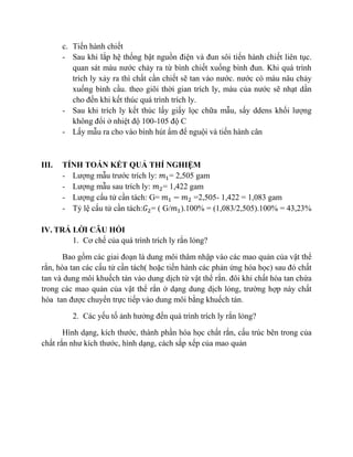 c. Tiến hành chiết
- Sau khi lắp hệ thống bật nguồn điện và đun sôi tiến hành chiết liên tục.
quan sát màu nước chảy ra từ bình chiết xuống bình đun. Khi quá trình
trích ly xảy ra thì chất cần chiết sẽ tan vào nước. nước có màu nâu chảy
xuống bình cầu. theo giõi thời gian trích ly, màu của nước sẽ nhạt dần
cho đến khi kết thúc quá trình trích ly.
- Sau khi trích ly kết thúc lấy giấy lọc chữa mẫu, sấy ddens khối lượng
không đổi ở nhiệt độ 100-105 độ C
- Lấy mẫu ra cho vào bình hút ẩm để nguội và tiến hành cân
III. TÍNH TOÁN KẾT QUẢ THÍ NGHIỆM
- Lượng mẫu trước trích ly: 𝑚1= 2,505 gam
- Lượng mẫu sau trích ly: 𝑚2= 1,422 gam
- Lượng cấu tử cần tách: G= 𝑚1 − 𝑚2 =2,505- 1,422 = 1,083 gam
- Tỷ lệ cấu tử cần tách:𝐺2= ( G/𝑚1).100% = (1,083/2,505).100% = 43,23%
IV. TRẢ LỜI CÂU HỎI
1. Cơ chế của quá trình trích ly rắn lỏng?
Bao gồm các giai đoạn là dung môi thâm nhập vào các mao quản của vật thể
rắn, hòa tan các cấu tử cần tách( hoặc tiến hành các phản ứng hóa học) sau đó chất
tan và dung môi khuếch tán vào dung dịch từ vật thể rắn. đôi khi chất hòa tan chứa
trong các mao quản của vật thể rắn ở dạng dung dịch lỏng, trường hợp này chất
hòa tan được chuyển trực tiếp vào dung môi bằng khuếch tán.
2. Các yếu tố ảnh hưởng đến quá trình trích ly rắn lỏng?
Hình dạng, kích thước, thành phần hóa học chất rắn, cấu trúc bên trong của
chất rắn như kích thước, hình dạng, cách sắp xếp của mao quản
 