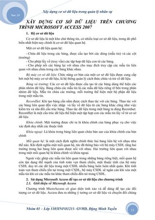 Xây dựng cơ sở dữ liệu trong quản lý nhân sự
Nov. 15

         XÂY DỰNG CƠ SỞ DỮ LIỆU TRÊN CHƢƠNG
      TRÌNH MICROSOFT ACCESS 2007
           1. Hệ cơ sở dữ liệu
           Cơ sở dữ liệu là một kho chứ thông tin, có nhiều loại cơ sở dữ liệu, trong đó phổ
      biến nhất hiện nay chính là cơ sở dữ liệu quan hệ.
           Một cơ sở dữ liệu quan hệ:
           - Chứa dữ liệu trong các bảng, được cấu tạo bởi các dòng (mẫu tin) và các cột
      (trường)
           - Cho phép lấy về (truy vấn) các tập hợp dữ liệu con từ các bảng.
           - Cho phép nối các bảng lại với nhau cho mục đích truy cập các mẫu tin liên
      quan với nhau chứa trong các bảng khác nhau.
           Bộ máy cơ sở dữ liệu: Chức năng cơ bản của một cơ sở dữ liệu được cung cấp
      bởi một bộ máy cơ sở dữ liệu, là hệ thống quản lý cách thức chứa và trả về dữ liệu.
           Bảng và trƣờng: Các cơ sở dữ liệu được cấu tạo từ các bảng dùng thể hiện các
      phân nhóm dữ liệu. Bảng chứa các mẫu tin là các mẫu dữ liệu riêng rẽ bên trong phân
      nhóm dữ liệu. Mẫu tin chứa các trường, mỗi trường thể hiện một bộ phận dữ liệu
      trong một mẫu tin.
            RecordSet: Khi tạo bảng cần nắm được cách thao tác với các bảng. Thao tác với
      các bảng liên quan đến việc nhập và lấy về dữ liệu từ các bảng khác cũng như việc
      kiểm tra và sữa đổi cấu trúc bảng. Thao tác dữ liệu trong một bảng ta dùng Recordset.
      RecordSet là một cấu trúc dữ liệu thể hiện một tập hợp con các mẫu tin lấy về từ cơ sở
      dữ liệu.
           Khóa chính: Một trường được chỉ ra là khóa chính của bảng phục vụ cho việc
      xác định duy nhất các thuộc tính
           Khóa ngoại: Là khóa trong bảng liên quan chứa bản sao của khóa chính của bản
      chính
           Mối quan hệ: là một cách định nghĩa chính thức hai bảng liên hệ với nhau như
      thế nào. Khi định nghĩa một mối quan hệ, tức đã thông báo với bộ máy CSDL rằng hai
      trường trong hai bảng liên quan được nối với nhau. Hai trường liên quan với nhau
      trong một mối quan hệ là khóa chính và khóa ngoại.
           Ngoài việc ghép các mẫu tin liên quan trong những bảng riêng biệt, mối quan hệ
      còn tận dụng thế mạnh của tính toàn vẹn tham chiếu, một thuộc tính của bộ máy
      CSDL duy trì các dữ liệu trong một CSDL nhiều bảng luôn luôn nhất quán. Khi tính
      toàn vẹn tham chiếu tồn tại trong một CSDL, bộ máy CSDL sẽ ngăn cản khi xóa một
      mẫu tin khi có các mẫu tin khác tham chiếu đến nó trong CSDL.
           2. Sử dụng Microsoft Access để tạo cơ sở dữ liệu cho chương trình
           2.1. Giới thiệu về Microsoft Access
           Chương trình MicroAccess có giao diện tinh xảo và dễ dùng để tạo các đối
      tượng cơ sở dữ liệu. Access đưa ra những ý tưởng cơ sở dữ liệu và chuyển đổi chúng



           Nhóm 01 – Lớp 1103INFO1211- GVHD. Đặng Minh Tuyền                            11
 