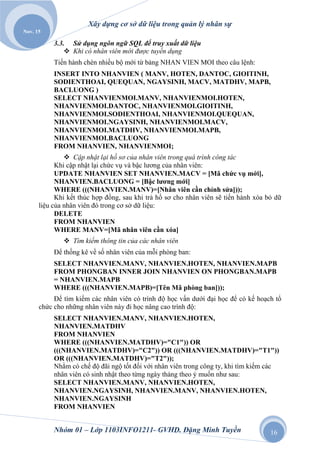 Xây dựng cơ sở dữ liệu trong quản lý nhân sự
Nov. 15

           3.3. Sử dụng ngôn ngữ SQL để truy xuất dữ liệu
                Khi có nhân viên mới đƣợc tuyển dụng
           Tiến hành chèn nhiều bộ mới từ bảng NHAN VIEN MOI theo câu lệnh:
           INSERT INTO NHANVIEN ( MANV, HOTEN, DANTOC, GIOITINH,
           SODIENTHOAI, QUEQUAN, NGAYSINH, MACV, MATDHV, MAPB,
           BACLUONG )
           SELECT NHANVIENMOI.MANV, NHANVIENMOI.HOTEN,
           NHANVIENMOI.DANTOC, NHANVIENMOI.GIOITINH,
           NHANVIENMOI.SODIENTHOAI, NHANVIENMOI.QUEQUAN,
           NHANVIENMOI.NGAYSINH, NHANVIENMOI.MACV,
           NHANVIENMOI.MATDHV, NHANVIENMOI.MAPB,
           NHANVIENMOI.BACLUONG
           FROM NHANVIEN, NHANVIENMOI;
                Cập nhật lại hồ sơ của nhân viên trong quá trình công tác
            Khi cập nhật lại chức vụ và bậc lương của nhân viên:
            UPDATE NHANVIEN SET NHANVIEN.MACV = [Mã chức vụ mới],
            NHANVIEN.BACLUONG = [Bậc lương mới]
            WHERE (((NHANVIEN.MANV)=[Nhân viên cần chỉnh sửa]));
            Khi kết thúc hợp đồng, sau khi trả hồ sơ cho nhân viên sẽ tiến hành xóa bỏ dữ
      liệu của nhân viên đó trong cơ sở dữ liệu:
            DELETE
            FROM NHANVIEN
            WHERE MANV=[Mã nhân viên cần xóa]
               Tìm kiếm thông tin của các nhân viên
           Để thống kê về số nhân viên của mỗi phòng ban:
           SELECT NHANVIEN.MANV, NHANVIEN.HOTEN, NHANVIEN.MAPB
           FROM PHONGBAN INNER JOIN NHANVIEN ON PHONGBAN.MAPB
           = NHANVIEN.MAPB
           WHERE (((NHANVIEN.MAPB)=[Tên Mã phòng ban]));
           Để tìm kiếm các nhân viên có trình độ học vấn dưới đại học để có kế hoạch tổ
      chức cho những nhân viên này đi học nâng cao trình độ:
           SELECT NHANVIEN.MANV, NHANVIEN.HOTEN,
           NHANVIEN.MATDHV
           FROM NHANVIEN
           WHERE (((NHANVIEN.MATDHV)="C1")) OR
           (((NHANVIEN.MATDHV)="C2")) OR (((NHANVIEN.MATDHV)="T1"))
           OR (((NHANVIEN.MATDHV)="T2"));
           Nhằm có chế độ đãi ngộ tốt đối với nhân viên trong công ty, khi tìm kiếm các
           nhân viên có sinh nhật theo từng ngày tháng theo ý muốn như sau:
           SELECT NHANVIEN.MANV, NHANVIEN.HOTEN,
           NHANVIEN.NGAYSINH, NHANVIEN.MANV, NHANVIEN.HOTEN,
           NHANVIEN.NGAYSINH
           FROM NHANVIEN


           Nhóm 01 – Lớp 1103INFO1211- GVHD. Đặng Minh Tuyền                         16
 
