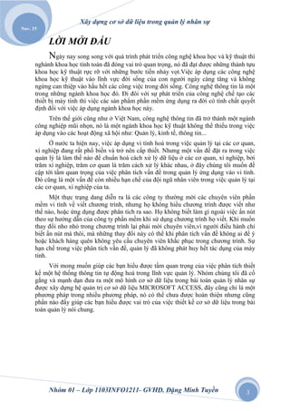 Xây dựng cơ sở dữ liệu trong quản lý nhân sự
Nov. 15

           LỜI MỞI ĐẦU
           Ngày nay song song với quá trình phát triển công nghệ khoa học và kỹ thuật thì
      nghành khoa học tính toán đã đóng vai trò quan trọng, nó đã đạt được những thành tựu
      khoa học kỹ thuật rực rỡ với những bước tiến nhảy vọt.Việc áp dụng các công nghệ
      khoa học kỹ thuật vào lĩnh vực đời sống của con người ngày càng tăng và không
      ngừng can thiệp vào hầu hết các công việc trong đời sống. Công nghệ thông tin là một
      trong những ngành khoa học đó. Đi đôi với sự phát triển của công nghệ chế tạo các
      thiết bị máy tính thì việc các sản phẩm phần mềm ứng dụng ra đời có tính chất quyết
      định đối với việc áp dụng ngành khoa học này.
           Trên thế giới cũng như ở Việt Nam, công nghệ thông tin đã trở thành một ngành
      công nghiệp mũi nhọn, nó là một ngành khoa học kỹ thuật không thể thiếu trong việc
      áp dụng vào các hoạt động xã hội như: Quản lý, kinh tế, thông tin...
           Ở nước ta hiện nay, việc áp dụng vi tính hoá trong việc quản lý tại các cơ quan,
      xí nghiệp đang rất phổ biến và trở nên cấp thiết. Nhưng một vấn đề đặt ra trong việc
      quản lý là làm thế nào để chuẩn hoá cách xử lý dữ liệu ở các cơ quan, xí nghiệp, bởi
      trăm xí nghiệp, trăm cơ quan là trăm cách xử lý khác nhau, ở đây chúng tôi muốn đề
      cập tới tầm quan trọng của việc phân tích vấn đề trong quản lý ứng dụng vào vi tính.
      Đó cũng là một vấn đề còn nhiều hạn chế của đội ngũ nhân viên trong việc quản lý tại
      các cơ quan, xí nghiệp của ta.
            Một thực trạng dang diễn ra là các công ty thường mời các chuyên viên phần
      mềm vi tính về viết chương trình, nhưng họ không hiểu chương trình được viết như
      thế nào, hoặc ứng dụng được phân tích ra sao. Họ không biết làm gì ngoài việc ấn nút
      theo sự hướng dẫn của công ty phần mềm khi sử dụng chương trình họ viết. Khi muốn
      thay đổi nho nhỏ trong chương trình lại phải mời chuyên viên,vì người điều hành chỉ
      biết ấn nút mà thôi, mà những thay đổi này có thể khi phân tích vấn đề không ai để ý
      hoặc khách hàng quên không yêu cầu chuyên viên khắc phục trong chương trình. Sự
      hạn chế trong việc phân tích vấn đề, quản lý đã không phát huy hết tác dụng của máy
      tính.
           Với mong muốn giúp các bạn hiểu được tầm quan trọng của việc phân tích thiết
      kế một hệ thống thông tin tự động hoá trong lĩnh vực quản lý. Nhóm chúng tôi đã cố
      gắng và mạnh dạn đưa ra một mô hình cơ sở dữ liệu trong bài toán quản lý nhân sự
      được xây dựng hệ quản trị cơ sở dữ liệu MICROSOFT ACCESS, đây cũng chỉ là một
      phương pháp trong nhiều phương pháp, nó có thể chưa được hoàn thiện nhưng cũng
      phần nào đấy giúp các bạn hiểu được vai trò của việc thiết kế cơ sở dữ liệu trong bài
      toán quản lý nói chung.




           Nhóm 01 – Lớp 1103INFO1211- GVHD. Đặng Minh Tuyền                           3
 