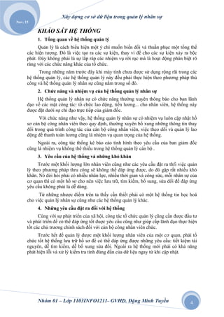 Xây dựng cơ sở dữ liệu trong quản lý nhân sự
Nov. 15

           KHẢO SÁT HỆ THỐNG
           1. Tổng quan về hệ thống quản lý
            Quản lý là cách biểu hiện một ý chí muốn biến đổi và thuần phục một tổng thể
      các hiện tượng. Đó là việc tạo ra các sự kiện, thay vì để cho các sự kiện xảy ra bộc
      phát. Đây không phải là sự lắp ráp các nhiệm vụ rời rạc mà là hoạt động phân biệt rõ
      ràng với các chức năng khác của tổ chức.
            Trong những năm trước đây khi máy tính chưa được sử dụng rộng rãi trong các
      hệ thống quản lý, các hệ thống quản lý này đều phải thực hiện theo phương pháp thủ
      công và hệ thống quản lý nhân sự cũng nằm trong số đó.
           2. Chức năng và nhiệm vụ của hệ thống quản lý nhân sự
           Hệ thống quản lý nhân sự có chức năng thường xuyên thông báo cho ban lãnh
      đạo về các mặt công tác: tổ chức lao động, tiền lương... cho nhân viên, hệ thống này
      được đặt dưới sự chỉ đạo trực tiếp của giám đốc.
            Với chức năng như vậy, hệ thống quản lý nhân sự có nhiệm vụ luôn cập nhật hồ
      sơ cán bộ công nhân viên theo quy định, thường xuyên bổ xung những thông tin thay
      đổi trong quá trình công tác của cán bộ công nhân viên, việc theo dõi và quản lý lao
      động để thanh toán lương cũng là nhiệm vụ quan trọng của hệ thống.
           Ngoài ra, công tác thống kê báo cáo tình hình theo yêu cầu của ban giám đốc
      cũng là nhiệm vụ không thể thiếu trong hệ thống quản lý cán bộ .
           3. Yêu cầu của hệ thống và những khó khăn
            Trước một khối lượng lớn nhân viên cũng như các yêu cầu đặt ra thfi việc quản
      lý theo phương pháp thru công sẽ không thể đáp ứng được, do đó gặp rất nhiều khó
      khăn. Nó đòi hỏi phải có nhiều nhân lực, nhiều thời gian và công sức, mỗi nhân sự của
      cơ quan thì có một hồ sơ cho nên việc lưu trữ, tìm kiếm, bổ sung, sửa đổi để đáp ứng
      yêu cầu không phải là dễ dàng.
            Từ những nhược điểm trên ta thấy cần thiết phải có một hệ thống tin học hoá
      cho việc quản lý nhân sự cũng như các hệ thống quản lý khác.
           4. Những yêu cầu đặt ra đối với hệ thống
            Cùng với sự phát triển của xã hội, công tác tổ chức quản lý cũng cần được đầu tư
      và phát triển để có thể đáp ứng tốt đuợc yêu cầu cũng như giúp cấp lãnh đạo thực hiện
      tốt các chủ trương chính sách đối với cán bộ công nhân viên chức.
           Trước hết để quản lý được một khối lượng nhân viên của một cơ quan, phải tổ
      chức tốt hệ thống lưu trữ hồ sơ để có thể đáp ứng được những yêu cầu: tiết kiệm tài
      nguyên, dễ tìm kiếm, dễ bổ xung sửa đổi. Ngoài ra hệ thống mới phải có khả năng
      phát hiện lỗi và xử lý kiểm tra tính đúng đắn của dữ liệu ngay từ khi cập nhật.




           Nhóm 01 – Lớp 1103INFO1211- GVHD. Đặng Minh Tuyền                            4
 