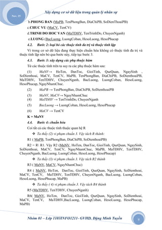Xây dựng cơ sở dữ liệu trong quản lý nhân sự
Nov. 15

           b.PHONG BAN (MaPB, TenPhongBan, DiaChiPB, SoDienThoaiPB)
           c.CHUC VU (MaCV, TenCV)
           d.TRINH DO HOC VAN (MaTDHV, TenTrinhDo, ChuyenNganh)
           e.LUONG (BacLuong, LuongCoban, HesoLuong, HesoPhucap
           4.2.     Bƣớc 2: loại bỏ các thuộc tính đa trị và thuộc tính lặp
           Vì trong cơ sở dữ liệu đang thực hiện chuẩn hóa không có thuộc tính đa trị và
      thuộc tính lặp nên bỏ qua bước này, tiếp tục bước 3.
           4.3.     Bƣớc 3: xây dựng các phụ thuộc hàm
           Từ các thuộc tính trên ta suy ra các phụ thuộc hàm sau:
          (1)     MaNV→ HoTen, DanToc, GioiTinh, QueQuan, NgaySinh ,
      SoDienthoai, MaCV, TenCV, MaPB, TenPhongBan, DiaChiPB, SoDienthoaiPB,
      MaTDHV, TenTDHV, ChuyenNganh, BacLuong, LuongCoban, HesoLuong,
      HesoPhucap, NgayNhamChuc.
           (2)       MaPB → TenPhongBan, DiaChiPB, SoDienthoaiPB
           (3)       MaNV, MaCV→ NgayNhamChuc
           (4)       MaTDHV → TenTrinhDo, ChuyenNganh
           (5)       BacLuong → LuongCoban, HesoLuong, HesoPhucap
           (6)       MaCV → TenCV
           K = MaNV
           4.4.     Bƣớc 4: chuẩn hóa
           Coi tất cả các thuộc tính thuộc quan hệ R
                  Ta thấy (2) vi phạm chuẩn 3. Vậy tách R thành:
           R1 ( MaPB, TenPhongBan, DiaChiPB, SoDienthoaiPB)
          R2 = R R1. Vậy R2 (MaNV, HoTen, DanToc, GioiTinh, QueQuan, NgaySinh,
      SoDienthoai, MaCV, TenCV, NgayNhamChuc, MaPB, MaTDHV, TenTDHV,
      ChuyenNganh, BacLuong, LuongCoban, HesoLuong, HesoPhucap)
                  Ta thấy (3) vi phạm chuẩn 3. Vậy tách R2 thành
           R3 ( MaNV, MaCV, NgayNhamChuc)
          R4 ( MaNV, HoTen, DanToc, GioiTinh, QueQuan, NgaySinh, SoDienthoai,
      MaCV, TenCV, MaTDHV, TenTDHV, ChuyenNganh, BacLuong, LuongCoban,
      HesoLuong, HesoPhucap, MaPB)
                  Ta thấy ( 4) vi phạm chuẩn 3. Vậy tách R4 thành
           R5 (MaTDHV, TenTDHV, ChuyenNganh)
         R6( MaNV, HoTen, DanToc, GioiTinh, QueQuan, NgaySinh, SoDienthoai,
      MaCV, TenCV, MaTDHV,BacLuong, LuongCoban, HesoLuong, HesoPhucap,
      MaPB)



           Nhóm 01 – Lớp 1103INFO1211- GVHD. Đặng Minh Tuyền                        9
 