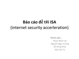 Báo cáo đề tài ISA (internet security accerleration) Thành viên : Phạm Minh Lộc Nguyễn Ngọc Cương Đỗ Hồng Phúc Đào Văn Tú 