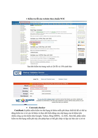 • Kiểm tra lỗi của website theo chuẩn W3C
Sau khi kiểm tra trang web có 26 lỗi và 150 cảnh báo
• Cuterank checker
CuteRank là phần mềm kiểm tra thứ hạng từ khóa miễn phí được thiết kế để có thể tự
động kiểm tra vị trí các từ khóa và theo dõi biến động của xếp hạng của từ khóa trên
nhiều công cụ tìm kiếm như Google, Yahoo, Bing (MSN), và AOL. Hơn thế, phần mềm
kiểm tra thứ hạng miễn phí này cho phép bạn có thể ghi chép và lập các báo cáo vị trí từ
 