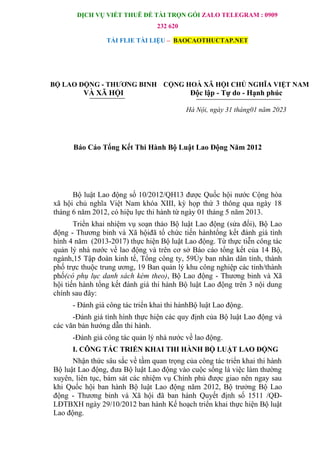 DỊCH VỤ VIẾT THUÊ ĐỀ TÀI TRỌN GÓI ZALO TELEGRAM : 0909
232 620
TẢI FLIE TÀI LIỆU – BAOCAOTHUCTAP.NET
BỘ LAO ĐỘNG - THƯƠNG BINH CỘNG HOÀ XÃ HỘI CHỦ NGHĨA VIỆT NAM
VÀ XÃ HỘI Độc lập - Tự do - Hạnh phúc
Hà Nội, ngày 31 tháng01 năm 2023
Báo Cáo Tổng Kết Thi Hành Bộ Luật Lao Động Năm 2012
Bộ luật Lao động số 10/2012/QH13 được Quốc hội nước Cộng hòa
xã hội chủ nghĩa Việt Nam khóa XIII, kỳ họp thứ 3 thông qua ngày 18
tháng 6 năm 2012, có hiệu lực thi hành từ ngày 01 tháng 5 năm 2013.
Triển khai nhiệm vụ soạn thảo Bộ luật Lao động (sửa đổi), Bộ Lao
động - Thương binh và Xã hộiđã tổ chức tiến hànhtổng kết đánh giá tình
hình 4 năm (2013-2017) thực hiện Bộ luật Lao động. Từ thực tiễn công tác
quản lý nhà nước về lao động và trên cơ sở Báo cáo tổng kết của 14 Bộ,
ngành,15 Tập đoàn kinh tế, Tổng công ty, 59Ủy ban nhân dân tỉnh, thành
phố trực thuộc trung ương, 19 Ban quản lý khu công nghiệp các tỉnh/thành
phố(có phụ lục danh sách kèm theo), Bộ Lao động - Thương binh và Xã
hội tiến hành tổng kết đánh giá thi hành Bộ luật Lao động trên 3 nội dung
chính sau đây:
- Đánh giá công tác triển khai thi hànhBộ luật Lao động.
-Đánh giá tình hình thực hiện các quy định của Bộ luật Lao động và
các văn bản hướng dẫn thi hành.
-Đánh giá công tác quản lý nhà nước về lao động.
I. CÔNG TÁC TRIỂN KHAI THI HÀNH BỘ LUẬT LAO ĐỘNG
Nhận thức sâu sắc về tầm quan trọng của công tác triển khai thi hành
Bộ luật Lao động, đưa Bộ luật Lao động vào cuộc sống là việc làm thường
xuyên, liên tục, bám sát các nhiệm vụ Chính phủ được giao nên ngay sau
khi Quốc hội ban hành Bộ luật Lao động năm 2012, Bộ trưởng Bộ Lao
động - Thương binh và Xã hội đã ban hành Quyết định số 1511 /QĐ-
LĐTBXH ngày 29/10/2012 ban hành Kế hoạch triển khai thực hiện Bộ luật
Lao động.
 