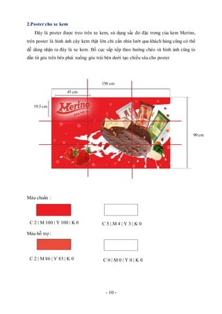 - 10 -
2.Poster cho xe kem
Đây là poster được treo trên xe kem, sử dụng sắc đỏ đặc trưng của kem Merino,
trên poster là hình ảnh cây kem thật lớn chỉ cần nhìn lướt qua khách hàng cũng có thể
dễ dàng nhận ra đây là xe kem. Bố cục sắp xếp theo hướng chéo và hình ảnh cũng to
dần từ góc trên bên phải xuống góc trái bên dưới tạo chiều sâu cho poster
Màu chuẩn :
Màu hỗ trợ :
C 2 | M 100 | Y 100 | K 0 C 5 | M 4 | Y 3 | K 0
C 0 | M 0 | Y 0 | K 0C 2 | M 86 | Y 83 | K 0
90 cm
150 cm
45 cm
19.5 cm
 