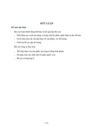 - 14 -
KẾT LUẬN
Kết quả đạt được
Báo cáo hoàn thành đúng thời hạn và kết quả đạt như sau:
- Hiểu được quy trình xây dựng ý tưởng một tác phẩm nghệ thuật là như thế nào.
- Cách chọn màu sắc cho phù hợp với sản phẩm, với đối tượng.
- Cách tạo bố cục gây ấn tượng.
Đối với Công ty Hoa Việt:
- Thể hiện được các sản phẩm mà công ty đang kinh doanh.
- Sử dụng màu sắc, hình ảnh lôi quấn người xem.
- Bố cục rõ ràng hợp lí.
 