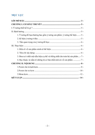- 2 -
MỤC LỤC
LỜI MỞ ĐẦU....................................................................................................................- 3 -
CHƯƠNG I. CƠ SỞ LÍ THUYẾT ...............................................................................- 5 -
I. Ý tưởng thiết kế là gì ?...................................................................................................- 5 -
II. Định hướng.....................................................................................................................- 5 -
1. Ý tưởng đồ họa thường bao gồm ý tưởng sản phẩm ý tưởng thể hiện.......- 5 -
2. hể hiện ý tưởng ở đâu: .......................................................................................- 5 -
3. Tầm quan trọng của ý tưởng đồ họa:...............................................................- 6 -
III. Thực hiện: .....................................................................................................................- 6 -
1. Hiểu rõ về sản phẩm mình sẽ thể hiện:............................................................- 6 -
2. Tiêu chí xây dựng: .............................................................................................- 6 -
3. Đưa ra ít nhất một dấu hiệu cụ thể và thống nhất cho toàn bộ sản phẩm....- 7 -
4. Học thuộc và nắm rõ những từ cơ bản nhất miêu tả về sản phẩm: ..............- 7 -
CHƯƠNG II. NỘI DUNG ..............................................................................................- 8 -
1.Poster cho tủ lạnh kem........................................................................................- 8 -
2.Poster cho xe kem ............................................................................................ - 10 -
3.Menu kem.......................................................................................................... - 12 -
KẾT LUẬN ..................................................................................................................... - 14 -
 