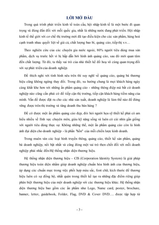 - 3 -
LỜI MỞ ĐẦU
Trong quá trình phát triển kinh tế toàn cầu, hội nhập kinh tế là một bước đi quan
trọng và đúng đắn đối với mỗi quốc gia, nhất là những nước đang phát triển. Hội nhập
kinh tế thế giới với cơ chế thị trường mới đã tạo điều kiện cho các sản phẩm, hàng hoá
cạnh tranh nhau quyết liệt về giá cả, chất lượng bao bì, quảng cáo, tiếp thị v.v…
Theo nghiên cứu của các chuyên gia nước ngoài, 80% người tiêu dùng mua sản
phẩm, dịch vụ trước hết vì bị hấp dẫn bởi hình ảnh quảng cáo, sau đó mới quan tâm
đến chất lượng. Từ đó, ta thấy vai trò của nhà thiết kế đồ hoạ vô cùng quan trọng đối
với sự phát triển của doanh nghiệp.
Để thích nghi với tình hình nêu trên thì suy nghĩ về quảng cáo, quảng bá thương
hiệu cũng không ngừng thay đổi. Trong đó, xu hướng chung là mọi khách hàng ngày
càng khắt khe hơn với những ấn phẩm quảng cáo - những thông điệp mà bất cứ doanh
nghiệp nào cũng cần phải có để tiếp cận thị trường, tiếp cận khách hàng tiềm năng của
mình. Vấn đề được đặt ra cho các nhà sản xuất, doanh nghiệp là làm thế nào để đứng
vững được trên thị trường và tăng doanh thu bán hàng ?
Để có được một ấn phẩm quảng cáo đẹp, đòi hỏi người họa sỹ thiết kế phải có am
hiểu nhiều về lĩnh vực chuyên môn, giàu kỹ năng sống và luôn có cái nhìn gần giống
với người tiêu dùng thực sự. Không những thế, một ấn phẩm quảng cáo còn là hình
ảnh đại diện cho doanh nghiệp - là phần "hồn" của mỗi chiến lược kinh doanh.
Trong muôn vàn các loại hình truyền thông, quảng cáo, thiết kế sản phẩm, quảng
bá doanh nghiệp, nổi bật nhất và cũng đóng một vai trò then chốt đối với mỗi doanh
nghiệp phải nhắc đến Hệ thống nhận diện thương hiệu.
Hệ thống nhận diện thương hiệu – CIS (Corporation Identity System) là giải pháp
thương hiệu toàn diện nhằm giúp doanh nghiệp chuẩn hóa hình ảnh của thương hiệu,
áp dụng các chuẩn mực trong việc phối hợp màu sắc, font chữ, kích thước để thương
hiệu luôn có sự đồng bộ, nhất quán trong thiết kế tạo ra những đặc điểm riêng giúp
phân biệt thương hiệu của một doanh nghiệp với các thương hiệu khác. Hệ thống nhận
diện thương hiệu bao gồm các ấn phẩm như Logo, Name card, poster, brochure,
banner, letter, guidebook, Folder, Flag, DVD & Cover DVD…. được tập hợp từ
 