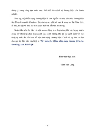 - 4 -
những ý tưởng sáng tạo nhằm mục đích thể hiện định vị thương hiệu của doanh
nghiệp.
Như vậy, một biểu tượng thương hiệu là khơi nguồn của mọi cảm xúc thương hiệu
tác động đến người tiêu dùng. Biểu tượng này phải có một ý tưởng cụ thể, khác biệt,
dễ nhớ, tin cậy và phải thể hiện được một bản sắc văn hóa riêng.
Nhận thấy trên địa bàn có một số cửa hàng kem hoạt động khá tốt, lượng khách
đông. tuy nhiên lại chưa kinh doanh theo đinh hướng, khó có thể cạnh tranh với các
công ty khác do yếu kém về mặt nhận dạng thương hiệu. Chính vì vậy em xin lựa
chọn đề tài báo cáo của hình là “Xây dựng hệ thống nhận dạng thương hiệu cho
cửa hàng kem Hoa Việt”.
Sinh viên thực hiện
Trịnh Văn Long
 