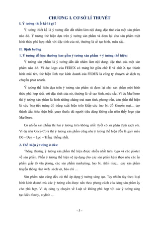 - 5 -
CHƯƠNG I. CƠ SỞ LÍ THUYẾT
I. Ý tưởng thiết kế là gì ?
Ý tưởng thiết kế là ý tưởng dẫn dắt nhằm làm nội dung, đặc tính của một sản phẩm
nào đó. Ý tưởng thể hiện dựa trên ý tưởng sản phẩm và đem lại cho sản phẩm một
hình thức phù hợp nhất với đặc tính của nó, thường là về tạo hình, màu sắc.
II. Định hướng
1. Ý tưởng đồ họa thường bao gồm ý tưởng sản phẩm + ý tưởng thể hiện:
Ý tưởng sản phẩm là ý tưởng dẫn dắt nhằm làm nội dung, đặc tính của một sản
phẩm nào đó. Ví dụ: logo của FEDEX có mảng hở giữa chữ E và chữ X tạo thành
hình mũi tên, thẻ hiện lĩnh vực kinh doanh của FEDEX là công ty chuyên về dịch vụ
chuyển phát nhanh.
Ý tưởng thể hiện dựa trên ý tưởng sản phẩm và đem lại cho sản phẩm một hình
thức phù hợp nhất với đặc tính của nó, thường là về tạo hình, màu sắc. Ví dụ Marlboro
thì ý tưởng sản phẩm là hình những chàng trai nam tính, phong trần, còn phần thể hiện
là các họa tiết mảng đỏ trắng xuất hiện trên khắp các bao bì, đồ khuyến mại… tạo
thành dấu hiệu nhận biết quen thuộc dù người tiêu dùng không cần nhìn thấy logo của
Marlboro.
Có nhiều sản phẩm thì hai ý tưởng trên không nhất thiết có sự phân định rạch ròi.
Ví dụ như Coca-Cola thì ý tưởng sản phẩm cũng như ý tưởng thể hiện đều là gam màu
Đỏ - Đen – Lục – Trắng thống nhất.
2. Thể hiện ý tưởng ở đâu:
Thông thường ý tưởng sản phẩm thể hiện được nhiều nhất trên logo và các poster
về sản phẩm. Phần ý tưởng thể hiện sẽ áp dụng cho các sản phẩm kèm theo như các ấn
phẩm giấy tờ văn phòng, các sản phẩm marketing, bao bì, nhãn mác,…các sản phẩm
truyền thông như web, sách vở, báo chí …
Sản phẩm nào cũng đều có thể áp dụng ý tưởng sáng tạo. Tuy nhiên tùy theo loại
hình kinh doanh mà các ý tưởng cần được nắn theo phong cách của dòng sản phẩm ấy
cho phù hợp. Ví dụ công ty chuyên về Luật sẽ không phù hợp với các ý tưởng sáng
tạo kiểu funny, stylish …
 