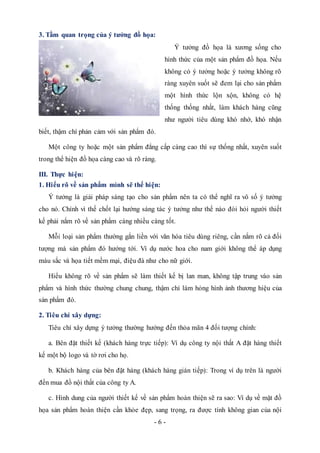 - 6 -
3. Tầm quan trọng của ý tưởng đồ họa:
Ý tưởng đồ họa là xương sống cho
hình thức của một sản phẩm đồ họa. Nếu
không có ý tưởng hoặc ý tưởng không rõ
ràng xuyên suốt sẽ đem lại cho sản phẩm
một hình thức lộn xộn, không có hệ
thống thống nhất, làm khách hàng cũng
như người tiêu dùng khó nhớ, khó nhận
biết, thậm chí phản cảm với sản phẩm đó.
Một công ty hoặc một sản phẩm đẳng cấp càng cao thì sự thống nhất, xuyên suốt
trong thể hiện đồ họa càng cao và rõ ràng.
III. Thực hiện:
1. Hiểu rõ về sản phẩm mình sẽ thể hiện:
Ý tưởng là giải pháp sáng tạo cho sản phẩm nên ta có thể nghĩ ra vô số ý tưởng
cho nó. Chính vì thế chốt lại hướng sáng tác ý tưởng như thế nào đòi hỏi người thiết
kế phải nắm rõ về sản phẩm càng nhiều càng tốt.
Mỗi loại sản phẩm thường gắn liền với văn hóa tiêu dùng riêng, cần nắm rõ cả đối
tượng mà sản phẩm đó hướng tới. Ví dụ nước hoa cho nam giới không thể áp dụng
màu sắc và họa tiết mềm mại, điệu đà như cho nữ giới.
Hiểu không rõ về sản phẩm sẽ làm thiết kế bị lan man, không tập trung vào sản
phẩm và hình thức thường chung chung, thậm chí làm hỏng hình ảnh thương hiệu của
sản phẩm đó.
2. Tiêu chí xây dựng:
Tiêu chí xây dựng ý tưởng thường hướng đến thỏa mãn 4 đối tượng chính:
a. Bên đặt thiết kế (khách hàng trực tiếp): Ví dụ công ty nội thất A đặt hàng thiết
kế một bộ logo và tờ rơi cho họ.
b. Khách hàng của bên đặt hàng (khách hàng gián tiếp): Trong ví dụ trên là người
đến mua đồ nội thất của công ty A.
c. Hình dung của người thiết kế về sản phẩm hoàn thiện sẽ ra sao: Ví dụ về mặt đồ
họa sản phẩm hoàn thiện cần khỏe đẹp, sang trọng, ra được tính không gian của nội
 