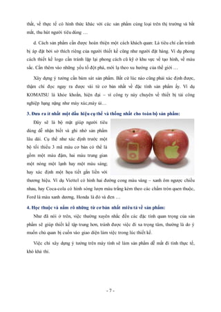 - 7 -
thất, về thực tế có hình thức khác với các sản phẩm cùng loại trên thị trường và bắt
mắt, thu hút người tiêu dùng …
d. Cách sản phẩm cần được hoàn thiện một cách khách quan: Là tiêu chí cần tránh
bị áp đặt bởi sở thích riêng của người thiết kế cũng như người đặt hàng. Ví dụ phong
cách thiết kế logo cần tránh lặp lại phong cách cũ kỹ ở khu vực về tạo hình, về màu
sắc. Cần thêm vào những yếu tố đột phá, mới lạ theo xu hướng của thế giới …
Xây dựng ý tưởng cần bám sát sản phẩm. Bất cứ lúc nào cũng phải xác định được,
thậm chí đọc ngay ra được vài từ cơ bản nhất về đặc tính sản phẩm ấy. Ví dụ
KOMATSU là khỏe khoắn, hiện đại – vì công ty này chuyên về thiết bị tải công
nghiệp hạng nặng như máy xúc,máy ủi…
3. Đưa ra ít nhất một dấu hiệu cụ thể và thống nhất cho toàn bộ sản phẩm:
Đây sẽ là bộ mặt giúp người tiêu
dùng dễ nhận biết và ghi nhớ sản phẩm
lâu dài. Cụ thể như xác định trước một
bộ tối thiểu 3 mã màu cơ bản có thể là
gồm một màu đậm, hai màu trung gian
một nóng một lạnh hay một màu sáng;
hay xác định một họa tiết gắn liền với
thương hiệu. Ví dụ Viettel có hình hai đường cong màu vàng – xanh ôm ngược chiều
nhau, hay Coca-cola có hình sóng lượn màu trắng kèm theo các chấm tròn quen thuộc,
Ford là màu xanh dương, Honda là đỏ và đen …
4. Học thuộc và nắm rõ những từ cơ bản nhất miêu tả về sản phẩm:
Như đã nói ở trên, việc thường xuyên nhắc đến các đặc tính quan trọng của sản
phẩm sẽ giúp thiết kế tập trung hơn, tránh được việc đi xa trọng tâm, thường là do ý
muốn chủ quan bị cuốn vào giao diện làm việc trong lúc thiết kế.
Việc chỉ xây dựng ý tưởng trên máy tính sẽ làm sản phẩm dễ mất đi tính thực tế,
khó khả thi.
 