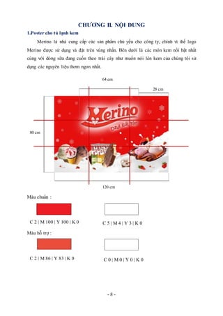 - 8 -
CHƯƠNG II. NỘI DUNG
1.Poster cho tủ lạnh kem
Merino là nhà cung cấp các sản phẩm chủ yếu cho công ty, chính vì thế logo
Merino được sử dụng và đặt trên vùng nhấn. Bên dưới là các món kem nổi bật nhất
cùng với dòng sữa đang cuốn theo trái cây như muốn nói lên kem của chúng tôi sử
dụng các nguyên liệu thơm ngon nhất.
Màu chuẩn :
Màu hỗ trợ :
64 cm
28 cm
C 2 | M 100 | Y 100 | K 0 C 5 | M 4 | Y 3 | K 0
80 cm
120 cm
C 0 | M 0 | Y 0 | K 0C 2 | M 86 | Y 83 | K 0
 