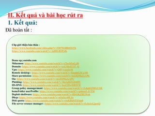 II. Kết quả và bài học rút ra
1. Kết quả:
Đã hoàn tất :
Clip giới thiệu bản thân :
https://www.facebook.com/video.php?v=330792480451476
https://www.youtube.com/watch?v=AdDIyB2Px0s
Demo up youtube.com
Mdaemon: https://www.youtube.com/watch?v=cTorSEuLjJ8
Domain: https://www.youtube.com/watch?v=xxGMeZU47_Q
Vpn: https://www.youtube.com/watch?v=QfiVwjotJoM
Remote desktop : https://www.youtube.com/watch?v=ImmbG3Cx10I
Share permission: https://www.youtube.com/watch?v=m2JQMa1zA9U
Ou: https://www.youtube.com/watch?v=m2JQMa1zA9U
Phishing: https://www.youtube.com/watch?v=Ra1gRZGD4HU
IIS-DNS: https://www.youtube.com/watch?v=koZ2DwDB3FM
Group policy managerment: https://www.youtube.com/watch?v=J-dqKQMGCOE
homeFolder userProfile: https://www.youtube.com/watch?v=p4nza3-JvTM
Deploit shoftware: https://www.youtube.com/watch?v=lHtOKZRLWok
Dhcp: https://www.youtube.com/watch?v=zOa5cyt0UJo
Disk quota: https://www.youtube.com/watch?v=rmKRdSTESm0
File server resouce manager : https://www.youtube.com/watch?v=EzIo1cGjuwQ
 