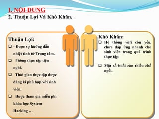 I. NỘI DUNG
2. Thuận Lợi Và Khó Khăn.
Khó Khăn:
 Hệ thống wifi còn yếu,
chưa đáp ứng nhanh cho
sinh viên trong quá trình
thực tập.
 Một số buổi còn thiếu chổ
ngồi.
Thuận Lợi:
 - Được sự hướng dẫn
nhiệt tình từ Trung tâm.
 Phòng thực tập tiện
nghi.
 Thời gian thực tập được
đăng kí phù hợp với sinh
viên.
 Được tham gia miễn phí
khóa học System
Hacking …
 