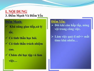I. NỘI DUNG
3. Điểm Mạnh Và Điểm Yếu
Điểm Mạnh:
 Khả năng giao tiếp,xử lý
tốt.
 Có tinh thần học hỏi.
 Có tinh thần trách nhiệm
cao.
 Chăm chỉ học tập và làm
việc…
Điểm Yếu:
 Đôi khi còn hấp tấp, nóng
vội trong công việc.
 Làm việc quá tĩ mĩ=> mất
time khá nhiều…
 