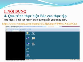 I. NỘI DUNG
4. Qúa trình thực hiện Báo cáo thực tập
Thực hiện 18 bài lap report theo hướng dẫn của trung tâm.
https://www.youtube.com/channel/UC5jeUmayVP0JxxIXn7zRCrA
 