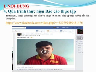 I. NỘI DUNG
4. Qúa trình thực hiện Báo cáo thực tập
Thực hiện 2 video giới thiệu bản thân và thuận lợi kk khi thực tập theo hướng dẫn của
trung tâm.
https://www.facebook.com/video.php?v=330792480451476
 