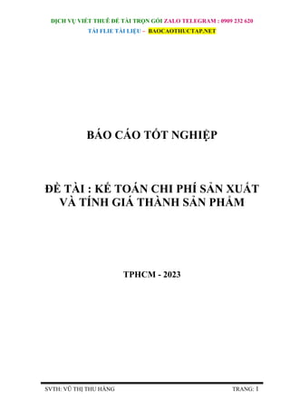 DỊCH VỤ VIẾT THUÊ ĐỀ TÀI TRỌN GÓI ZALO TELEGRAM : 0909 232 620
TẢI FLIE TÀI LIỆU – BAOCAOTHUCTAP.NET
SVTH: VŨ THỊ THU HẰNG TRANG: 1
BÁO CÁO TỐT NGHIỆP
ĐỀ TÀI : KẾ TOÁN CHI PHÍ SẢN XUẤT
VÀ TÍNH GIÁ THÀNH SẢN PHẨM
TPHCM - 2023
 