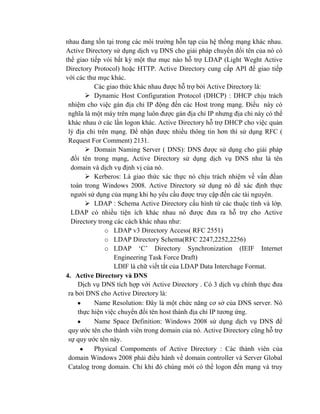 nhau đang tồn tại trong các môi trường hỗn tạp của hệ thống mạng khác nhau.
Active Directory sử dụng dịch vụ DNS cho giải pháp chuyển đổi tên của nó có
thể giao tiếp vói bất kỳ một thư mục nào hỗ trợ LDAP (Light Weght Active
Directory Protocol) hoặc HTTP. Active Directory cung cấp API để giao tiếp
với các thư mục khác.
Các giao thức khác nhau được hỗ trợ bởi Active Directory là:
 Dynamic Host Configuration Protocol (DHCP) : DHCP chịu trách
nhiệm cho việc gán địa chỉ IP động đến các Host trong mạng. Điều này có
nghĩa là một máy trên mạng luôn được gán địa chỉ IP nhưng địa chỉ này có thể
khác nhau ở các lần logon khác. Active Directory hỗ trợ DHCP cho việc quản
lý địa chỉ trên mạng. Để nhận được nhiều thông tin hơn thì sử dụng RFC (
Request For Comment) 2131.
 Domain Naming Server ( DNS): DNS được sử dụng cho giải pháp
đổi tên trong mạng, Active Directory sử dụng dịch vụ DNS như là tên
domain và dịch vụ định vị của nó.
 Kerberos: Là giao thức xác thực nó chịu trách nhiệm về vấn đềan
toàn trong Windows 2008. Active Directory sử dụng nó để xác định thực
người sử dụng của mạng khi họ yêu cầu được truy cập đến các tài nguyên.
 LDAP : Schema Active Directory cấu hình từ các thuộc tính và lớp.
LDAP có nhiều tiện ích khác nhau nó được đưa ra hỗ trợ cho Active
Directory trong các cách khác nhau như:
o LDAP v3 Directory Access( RFC 2551)
o LDAP Directory Schema(RFC 2247,2252,2256)
o LDAP ‘C’ Directory Synchronization (IEIF Internet
Engineering Task Force Draft)
LDIF là chữ viết tắt của LDAP Data Interchage Format.
4. Active Directory và DNS
Dịch vụ DNS tích hợp với Active Directory . Có 3 dịch vụ chính thực đưa
ra bởi DNS cho Active Directory là:
Name Resolution: Đây là một chức năng cơ sở của DNS server. Nó
thực hiện việc chuyển đổi tên host thành địa chỉ IP tương ứng.
Name Space Definition: Windows 2008 sử dụng dịch vụ DNS để
quy ước tên cho thành viên trong domain của nó. Active Directory cũng hỗ trợ
sự quy ước tên này.
Physical Compoments of Active Directory : Các thành viên của
domain Windows 2008 phải điều hành về domain controller và Server Global
Catalog trong domain. Chỉ khi đó chúng mới có thể logon đến mạng và truy
 