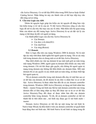 vấn Active Directory. Cơ sở dữ liệu DNS chứa trong DNS Server hoặc Global
Catalog Server. Nhận thông tin này các thành viên có thể trực tiếp truy vấn
đến từng server riêng.
5. Cấu trúc Logic của ADS
Nhóm tài nguyên logic giúp tìm kiếm các tài nguyên dễ dàng hơn việc
tìm kiếm trong vị trí vật lý của nó. Vì thế Active Directory cũng có cấu trúc
logic để mô tả cấu trúc thư mục của các tổ chức. Một điểm tiến bộ quan trọng
khác của nhóm các đối tượng logic Active Directory là sự cài đặt vật lý của
mạng có thể được ẩn đối với người sử dụng.
Các thành phần Logic của cấu trúc Active Directory là:
 Các Domain
 Các đơn vị tổ chức(OU)
 Các cây(Tree)
 Các rừng (Rorest)
5.1 Domain
Đơn vị logic đầu tiên của mạng Windows 2008 là domain. Nó là một
tập các máy tính được định nghĩa bởi người quản trị mạng. Tất cả các máy
tính trong domain chia sẻ chung một cơ sở dữ liệu Active Directory.
Mục đích chính của việc tạo domain là tạo một ranh giới an toàn trong
một mạng Windows 2008, người quản trị domain điều khiển các máy tính
trong domain. Chỉ trừ khi được gắn quyền, nếu không thì người quản trị
mạng trong domain này không thể điều khiển các domain khác. Mỗi một
domain thì có các quyền và các chính sách an toàn riêng, nó được thiết lập
bởi người quản trị.
Tất cả domain controller trong một domain đều duy trì một bản sao cơ
sở dữ liệu của domain, do đó domin là các đơn vị nhân bản và cơ sở dữ
liệu Active Directory là được nhân bản đến tất cả các domain controller
trong domain. Windows 2008 Active Directory sử dụng mô hình nhân bản
Multi – master.Trong mô hình này bất kỳ một domain controller nào trong
domain đền có khả năng nhận sự thay đổi được tạo ra từ cơ sở dữ liệu
Active Directory.Thay đổi được sẽ được nhân bản đến các domain
controller khác trong domain. Từ đó, tất cả domain controller có thề trở
thành bất kì thời điểm nào , mô hình này được gọi l2 mô hình multi –
master.
Domain Active Directory có thể tồn tại một trong hai mô hình là:
Native hoặc Mixed, hệ điều hành ở trên các domain controller sẽ quyết định
hoạt động theo mô hình nào. Mô hình Native là mô hình sử dụng trong tất
 