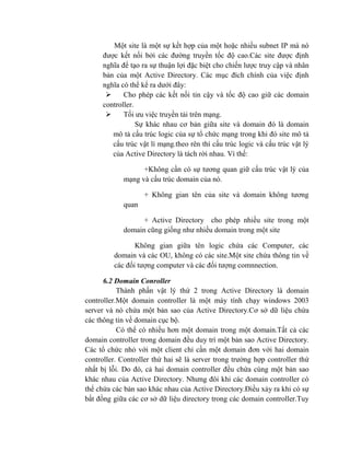 Một site là một sự kết hợp của một hoặc nhiều subnet IP mà nó
được kết nối bởi các đường truyền tốc độ cao.Các site được định
nghĩa để tạo ra sự thuận lợi đặc biệt cho chiến lược truy cập và nhân
bản của một Active Directory. Các mục đích chính của việc định
nghĩa có thể kể ra dưới đây:
 Cho phép các kết nối tin cậy và tốc độ cao giữ các domain
controller.
 Tối ưu việc truyền tải trên mạng.
Sự khác nhau cơ bản giữa site và domain đó là domain
mô tả cấu trúc logic của sự tổ chức mạng trong khi đó site mô tả
cấu trúc vật lí mạng.theo rên thì cấu trúc logic và cấu trúc vật lý
của Active Directory là tách rời nhau. Vì thế:
+Không cần có sự tương quan giữ cấu trúc vật lý của
mạng và cấu trúc domain của nó.
+ Không gian tên của site và domain không tương
quan
+ Active Directory cho phép nhiều site trong một
domain cũng giống như nhiều domain trong một site
Không gian giữa tên logic chứa các Computer, các
domain và các OU, không có các site.Một site chứa thông tin về
các đối tượng computer và các đối tượng comnnection.
6.2 Domain Conroller
Thành phần vật lý thứ 2 trong Active Directory là domain
controller.Một domain controller là một máy tính chạy windows 2003
server và nó chứa một bản sao của Active Directory.Cơ sở dữ liệu chứa
các thông tin về domain cục bộ.
Có thể có nhiều hơn một domain trong một domain.Tất cả các
domain controller trong domain đều duy trì một bản sao Active Directory.
Các tổ chức nhỏ với một client chỉ cần một domain đơn với hai domain
controller. Controller thứ hai sẽ là server trong trường hợp controller thứ
nhất bị lỗi. Do đó, cả hai domain controller đều chứa cùng một bản sao
khác nhau của Active Directory. Nhưng đôi khi các domain controller có
thể chứa các bản sao khác nhau của Active Directory.Điều xảy ra khi có sự
bất đồng giữa các cơ sở dữ liệu directory trong các domain controller.Tuy
 