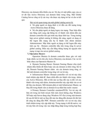 Directory của domain điều khiển của nó. Nó duy trì một phần copy của cơ
sở dữ liệu Active Directory cuả domain khác trong rừng. Một Global
Catalog Server cũng xử lý các truy vấn được xây dựng trở lại và cho ra kết
quả.
Hai vai trò quan trọng của một global catalog server là:
 Nó giúp người sử dụng định vị trí đến các đối tượng trong
Active Directory được dễ dàng.
 Nó cho phép người sử dụng logon vào mạng. Thực hiện điều
này bằng cách cung cấp thông tin về thành viên nhóm đến các
domain controller khi quá trình này được khởi tạo. Trong trường
hợp server global catalog là không sẵn sàng, người sử dụng có
thể logon đến mạng nếu họ là thành viên nhóm domain
Adminnistrator. Mặc khác người sử dụng có thể logon đến máy
tính cục bộ . Domain controller đầu tiên trong rừng là server
global catalog. Điều này cần bằng thông lượng tài nguyên trên
mạng và nạp vào server global catalog.
7.2 Operation Masters
Operation Masters là domain controller được gán với một
hoặc nhiều vai tró chủ yếu Active Directory của domain. Các vai trò
khác nhau của Operation Masters là:
 Domain Naming Master: Domain Naming Master chịu trách
nhiệm điều khiển để thêm hoặc xóa các domain ra khỏi rừng. Kể từ
đó, Domain Naming Master chăm sóc các domain trong rừng, có
thể một domain controller trong rừng với vai trò này.
 Infrastructure Master: Domain controller với vai trò này chịu
trách nhiệm cập nhật để tham chiếu đến các thành viên trong nhóm
của Active Directory. Bất cứ khi nào sự thay đổi xảy ra đối với các
thành viên trong một nhóm, domaincontroller này cập nhật vào cơ sở
dữ liệu của domain. Mỗi domain phải có một Infastructure Master, sự
thay đổi trong thành viên củ domain là sự nhân bản multi- master.
 Primary Domain Controller emulator(PCD): Vai trò này rất
hữu ích trong mô hình mixed. Khi một client không chạy Windows
XP hoặc một Server đang chạy Windows NT tồn tị trong một domain
thì sau đó bất kì một sự thay đổi nào tác động đến domain thì đòi hỏi
đó cũng tác động đến PDC. Domain controller với vai trò này chịu
trách nhiệm trong việc cập nhật này. Trong mạng ở chế độ native, vai
trò này hữu ích trong việc xác nhập đăng nhập trong trường hợp thay
 