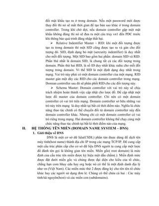 đổi mật khẩu tạo ra ở trong domain. Nếu một password mới dược
thay đổi thì nó sẽ mất thời gian để tạo bản sao khác ở trong domain
controller. Trong khi chờ đợi, nếu domain controller gặp một mật
khẩu không đúng thì nó sẽ đưa ra một câu truy vn1 đến PDC trước
khi thông báo quá trình đăng nhập thất bại.
 Relative Indentifier Master – RID: khi một đối tượng được
tạo ra trong domain thì một SID cũng được tạo ra và gán cho đối
tượng đó. SID, định dạng bỏ mật (sercurity indentifier) là duy nhất
cho mỗi đối tượng. Một SID bao gồm hai phần: domain SID và RID.
Phần thứ nhất là domain SID, là chung tất cả các đối tượng trong
domain. Phần thứ hai RID, là số ID duy nhất khác nahu cho mỗi đối
tượng trong domain. Vì thế SID là một định dạng duy nhất trong
mạng. Vai trò này phải có một domain controller của một mạng. RID
master gán một dãy các RID cho các domain controller trong mạng.
Domian controller sau đó sẽ phân phối RID cho các đối tượng này.
 Schema Master: Domain controller với vai trò này sẽ chịu
trách nhiệm hoàn thành việc cập nhật cho lược đồ. Để cập nhật một
lược đồ master của domain controller. Chỉ nên có một domain
controller có vai trò trên mạng. Domain controller sở hữu những vai
trò này trên mạng là duy nhất tại bất cứ thời điểm nào. Nghĩa là chức
năng thao tác chính có thể chuyển đổi từ domain controller này đến
domain controller khác. Nhưng chỉ có một domain controller có vai
trò riêng trong mạng. Hai domain controller không thể chạy cùng một
chức năng thao tác chính tại bất kì thời điểm nào của mạng.
II. HỆ THỐNG TÊN MIỀN (DOMAIN NAME SYSTEM – DNS)
1. Giới thiệu về DNS
DNS là một cơ sở dữ liệu(CSDL) phân tán được dùng để dịch tên
máy tính(host name) thành địa chỉ IP trong các mạng TCP/IP. Để cung cấp
một cấu trúc phân cấp cho cơ sở dữ liệu DNS người ta cung cấp một lược
đồ đánh tên gọi là không gian tên miền. Miền gốc( root domain) là mức
định của cấu trúc tên miền được ký hiệu một dấu chấm(.). Miền định mức
được đặt dười miền gốc và chúng được đại diện cho kiểu của tổ chức,
chẳng hạn com hhay edu hay org hoặc nó có thể là một định danh địa lý
như vn (Việt Nam). Các miền mức thứ 2 được đăng ký cho tên tên tổ chức
khác hay các người sử dụng đơn lẻ. Chúng có thể chứa cả hai : Các máy
tính/tài nguyên(host) và các miền con (subdomains).
 