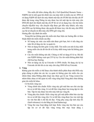 Tên miền đã kiểm chứng đầy đủ ( Full Quailified Domain Name –
FQDN) mô tả mối quan hệ chính xác của máy tính và miền của nó. DNS sẽ
sử dụng FQDN để dịch tên máy thành một địa chỉ IP.Dữ liệu tên-địa chì IP
được đặt trong vùng.Thông tin này được lưu trữ một tập tin trên máy chủ
DNS.Để dịch tên thành một địa chỉ IP thì nó sẽ sử dụng truy vấn tìm kiếm
chuyển tiếp.Khi truy vấn chuyển tiếp được gửi đến máy khách, nếu máy
chủ DNS cục bộ không được cấp quyền để được truy vấn thì máy chủ DNS
cục bộ sẽ chuyển nó đến máy chủ DNS giữ vùng chủ.
Hướng dẫn việc đánh tên miền
Trong khi tạo không gian tên miền nên thực hiện các hướng dẫn và thỏa
thuận đánh tên miền chuẩn sau đây:
 Số lượng các mức của miền nên được giới hạn, bởi vì nếu tăng các
mức thì sẽ tăng các tác vụ quản trị.
 Nên sử dụng tên đơn giản và duy nhất. Tên miền con nên là duy nhất
trong miền cha do đó tên đó sẽ là duy nhất trong toàn bộ không gian
DNS.
 Các tên miền không nên dài. Chúng có thể sử dụng 63 kí tự. Độ dài
của FQDN không vượt quá 255 ký tự. Các tên miền không phân biệt
chữ hoa hay thường.
 Nên sử dụng các ký tự Unicode và DNS chuẩn. Sử dụng các ký tự
Unicode chỉ khi tất cả các máy chủ chạy DNS hỗ trợ Unicode.
2. Vùng
Không gian tên miền có thể được chia thành nhiều phân đoạn nhỏ.Điều này
giúp chúng ta phân tán các tác vụ quản trị không gian tên miền cho các
nhóm khác nhau.Những phân đoạn này được gọi là các Vùng (zone).Các
nhóm khác nhau có thể quản trị mỗi vùng riêng biệt.Vùng phải chứa không
gian tên miền kề nhau.
Có ba kiểu vùng sau:
 Vùng chính tiêu chuẩn: Kiểu vùng này giữ một bản sao chủ của tập
tin cơ sở dữ liệu vùng. Cơ sở dữ liệu vùng được lưu trong tập tin văn
bản. Tập tin này được lưu trên máy tính tạo vùng đó.
 Vùng phụ tiêu chuẩn: Kiểu vùng này giữ một phần nhân bản của tâp
tin cơ sở dữ liệu vùng chủ. Cơ sở dữ liệu vùng được lưu vào một tập
tin văn bản đặt ở chế độ chỉ đọc. Vùng phụ cung cấp tính chịu lỗi
(fault tolerance) và cân bằng tải (load balancing).
 Vùng thư mục hoạt động tích hợp: Kiểu vùng này lưu bản sao của
tập tin cơ sở dữ liệu vùng trong thư mục hoạt dộng (
 
