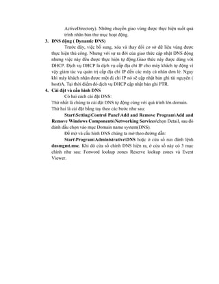 ActiveDirectory). Những chuyển giao vùng được thực hiện suốt quá
trình nhân bản thư mục hoạt động.
3. DNS động ( Dynamic DNS)
Trước đây, việc bổ sung, xóa và thay đổi cơ sở dữ liệu vùng được
thực hiện thủ công. Nhưng với sự ra đời của giao thức cập nhật DNS động
nhưng việc này đều được thực hiện tự động.Giao thức này được dùng với
DHCP. Dịch vụ DHCP là dịch vụ cấp địa chỉ IP cho máy khách tự động vì
vậy giảm tác vụ quản trị cấp địa chỉ IP đến các máy cá nhân đơn lẻ. Ngay
khi máy khách nhận được một đị chỉ IP nó sẽ cập nhật bản ghi tài nguyên (
host)A. Tại thời điểm đó dịch vụ DHCP cập nhật bản ghi PTR.
4. Cài đặt và cấu hình DNS
Có hai cách cài đặt DNS:
Thứ nhất là chúng ta cài đặt DNS tự động cùng với quá trình lên domain.
Thứ hai là cài đặt bằng tay theo các bước như sau:
StartSettingControl PanelAdd and Remove ProgramAdd and
Remove Windows ComponentsNetworking Serviceschọn Detail, sau đó
đánh dấu chọn vào mục Domain name system(DNS).
Để mở và cấu hình DNS chúng ta mở theo đường dẫn:
StartProgramAdministrativeDNS hoặc ở cửa sổ run đánh lệnh
dnsmgmt.msc. Khi đó cửa sổ chính DNS hiện ra, ở cửa sổ này có 3 mục
chính như sau: Forword lookup zones Reserve lookup zones và Event
Viewer.
 
