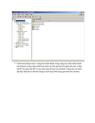  Fordward lookup zones: Vùng tìm kiếm thuận, trong vùng này chứa miền chính
của domain, trong vùng chính này chứa các bản ghi host(A) gồm tên máy và địa
chỉ IP của máy chủ DC và các máy trạm đã join vào domain. Vùng này các thiết
lập mặc định đã có sẵn khi chúng ta tích hợp DNS trong quá trình lên domain.
 
