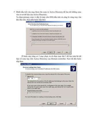  Đánh dấu tích vào mục Store the zone in Active Directory để lưu trữ những zone
vào cơ sở dữ liệu của Active Directory.
Ta chọn primary zone vì đây là máy chủ DNS đầu tiên và cũng là vùng truy vấn
đảo đầu tiên. Next đến bước tiếp theo
Ở bước này cũng có 3 mục chọn, ta sẽ chọn mục thứ 3 để lưu toàn bộ dữ
liệu về zone này trên Active Directory của Domain controller. Next để đến bước
tiếp theo.
 