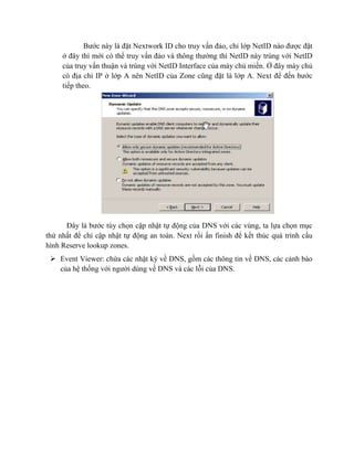 Bước này là đặt Nextwork ID cho truy vấn đảo, chỉ lớp NetID nào được đặt
ở đây thì mới có thể truy vấn đảo và thông thường thì NetID này trùng với NetID
của truy vấn thuận và trùng với NetID Interface của máy chủ miền. Ở đây mày chủ
có địa chỉ IP ở lớp A nên NetID của Zone cũng đặt là lớp A. Next để đến bước
tiếp theo.
Đây là bước tùy chọn cập nhật tự động của DNS với các vùng, ta lựa chọn mục
thứ nhất để chỉ cập nhật tự động an toàn. Next rồi ấn finish để kết thúc quá trình cấu
hình Reserve lookup zones.
 Event Viewer: chứa các nhật ký về DNS, gồm các thông tin về DNS, các cảnh báo
của hệ thống với người dùng về DNS và các lỗi của DNS.
 