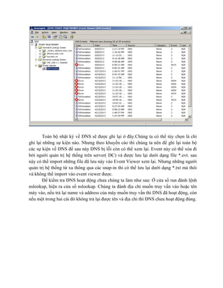 Toàn bộ nhật ký về DNS sẽ được ghi lại ở đây.Chúng ta có thể tùy chọn là chỉ
ghi lại những sự kiện nào. Nhưng theo khuyến cáo thì chúng ta nên để ghi lại toàn bộ
các sự kiện về DNS để sau này DNS bị lỗi còn có thể xem lại. Event này có thể xóa đi
bởi người quản trị hệ thống trên server( DC) và được lưu lại dưới dạng file *.evt. sau
này có thể import những file đã lưu này vào Event Viewer xem lại. Nhưng những người
quản trị hệ thống từ xa thông qua các snap-in thì có thể lưu lại dưới dạng *.txt mà thôi
và không thể import vào event viewer được.
Để kiểm tra DNS hoạt động chưa chúng ta làm như sau: Ở cửa sổ run đánh lệnh
nslookup, hiện ra cửa sổ nslookup. Chúng ta đánh địa chỉ muốn truy vấn vào hoặc tên
máy vào, nếu trả lại name và address của máy muốn truy vấn thì DNS đã hoạt động, còn
nếu một trong hai cái đó không trả lại được tên và địa chỉ thì DNS chưa hoạt động đúng.
 