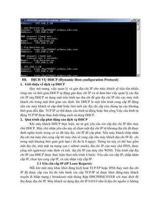 III. DỊCH VỤ DHCP (Dynamic Host configuration Protocol)
1. Giới thiệu về dịch vụ DHCP
Quy mô mạng, việc quản lý và gán địa chỉ IP cho máy khách sẽ tiêu tốn nhiều
công sức và thời gian.DHCP tự động gán địac chỉ IP và sẽ đảm bảo việc quản lý các địa
chỉ IP này.DHCP sử dụng một tiến trình tạo địa chỉ để gán địa chỉ IP cho các máy tính
khách chỉ trong một thời gian xác định. Do DHCP là một tiến trình cung cấp IP động
nên các máy khách sẽ cập nhật hoặc làm mới các địa chỉ cấp của chúng tại các khoảng
thời gian đều đặn. TCP/IP có thể được cấu hình tự động hoặc thủ công.Việc cấu hình tự
động TCP/IP được thực hiện bằng cách sử dụng DHCP.
2. Quá trình cấp phát động của dịch vụ DHCP
Khi máy khách DHCP thực hiện, nó sẽ gửi yêu cầu xin cấp địa chỉ IP đến may
chủ DHCP. Máy chủ nhận yêu cầu này sẽ chọn một địa chỉ IP từ khoảng địa chỉ đã được
định nghĩa trước trong cơ sở dữ liệu địa chỉ IP để cấp phát. Nếu máy khách chấp nhận
địa chỉ mà máy chủ cung cấp thì máy chủ sẽ cung cấp cho máy khách địa chỉ IP đó chỉ
trong một khoảng thời gian giới hạn ( tối đa là 8 ngày). Thông tin này có thể bao gồm
một địa chỉ, một mặt nạ mạng con ( subnet mask), địa chỉ IP của máy chủ DNS, được
cổng nối (gateway) mặc định và một địa chỉ IP của máy chủ WINS. Tiến trình cấp địa
chỉ IP của DHCP được thực hiện theo tiến trình 4 bước: Yêu cầu xin cấp IP, chấp nhận
cấp IP, chọn lựa cung cấp IP, và xác nhận việc cấp IP.
2.1 Yêu cầu cấp IP (IP Lease Request):
Mỗi khi một máy khác khởi động kích hoạt TCP/TP hoặc DNS thay mới địa chỉ
IP đã được cấp của họ thì tiến hành xin cấp TCP/IP sẽ được khởi động.máy khách
truyền đi khắp mạng ( broadcast) một thông điệp DHCPDISCOVER với mục đích để
thu được địa chỉ IP. Máy khách sử dụng địa chỉ IP 0.0.0.0 như là địa chỉ nguồn vì không
 