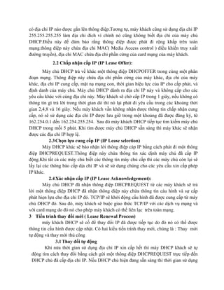 có địa chỉ IP nào được gắn lên thông điệp.Tương tự, máy khách cũng sử dụng địa chỉ IP
255.255.255.255 làm địa chỉ đích vì chính nó cũng không biết địa chỉ của máy chủ
DHCP.Điều này để đảm bảo rằng thông điệp được phát đi rộng khắp trên toàn
mạng.thông điệp này chứa địa chỉ MAC( Media Access control ) điều khiển truy xuất
đường truyền), địa chỉ MAC chứa địa chỉ phần cứng của card mạng của máy khách.
2.2 Chấp nhận cấp IP (IP Lease Offer):
Máy chủ DHCP trả về khác một thông điệp DHCPOFFER trong cùng một phân
đoạn mạng. Thông điệp này chứa địa chỉ phần cứng của máy khác, địa chỉ của máy
khác, địa chỉ IP cung cấp, mặt nạ mạng con, thời gian hiệu lực của IP cho cấp phát, và
định danh của máy chủ. Máy chủ DHCP dành ra địa chỉ IP này và không cấp cho các
yêu cầu khác với cùng địa chỉ này. Máy khách sẽ chờ cấp IP trong 1 giây, nếu không có
thông tin gì trả lời trong thời gian đó thì nó lại phát đi yêu cầu trong các khoảng thời
gian 2,4,8 và 16 giây. Nếu máy khách vẫn không nhận được thông tin chấp nhận cung
cấp, nó sẽ sử dụng các địa chỉ IP được lưu giữ trong một khoảng đã được đăng ký, từ
162.254.0.1 đến 162.254.255.254. Sau đó máy khách DHCP tiếp tục tìm kiếm máy chủ
DHCP trong mỗi 5 phút. Khi tìm được máy chủ DHCP sẵn sàng thì máy khác sẽ nhận
được các địa chỉ IP hợp lệ.
2.3Chọn lựa cung cấp IP (IP Lease selection)
Máy DHCP khác sẽ báo nhận lời thông điệp cáp IP bằng cách phát đi một thông
điệp DHCPREQUEST.Thông điệp này chứa thông tin xác dịnh máy chủ đã cấp IP
động.Khi tất cả các máy chủ biết các thông tin máy chủ cấp thì các máy chủ còn lại sẽ
lấy lại các thông báo cấp dịa chỉ IP và sẽ sử dụng chúng cho các yêu cầu xin cấp phép
IP khác.
2.4Xác nhận cấp IP (IP Lease Acknowledgement):
Máy chủ DHCP đã nhận thông điệp DHCPREQUEST từ các máy khách sẽ trả
lời một thông điệp DHCP đã nhận thông điệp này chứa thông tin cáu hình và sự cấp
phát hiẹn lựu cho địa chỉ IP đó. TCP/IP sẽ khởi động cấu hình đã được cung cấp từ máy
chủ DHCP đó. Sau đó, máy khách sẽ buộc giao thức TCP/IP với các dịch vụ mạng và
với card mạng do đó nó cho phép máy khách có thể liên lạc trên toàn mạng.
3 Tiến trình thay đổi mới ( Lease Renewal Process)
máy khách DHCP sẽ cố để thay đổi IP đã được tiếp tục do đó nó có thể được
thông tin cấu hình được cập nhật. Có hai kiểu tiến trình thay mới, chúng là : Thay mới
tự động và thay mới thủ công
3.1Thay đổi tự động
Khi nửa thời gian sử dụng địa chỉ IP xin cấp hết thì máy DHCP khách sẽ tự
động tìm cách thay đổi bằng cách gửi một thông điệp DHCPREQUEST trực tiếp đến
DHCP chủ đã cấp địa chỉ IP. Nếu DHCP chủ hiện đang sẵn sàng thì thời gian sử dụng
 