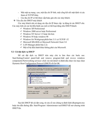 - Một mặt nạ mạng con, một địa chỉ IP tĩnh, một cổng kết nối mặt định và các
tham số TCP/IP khác.
- Các địa chỉ IP có thể được cấp hoặc gán cho các máy khách.
 Yêu cầu cho DHCP máy khách
Các máy khách nên sử dụng các địa chỉ IP được cấp tự động từ các DHCP chủ.
Các máy tính cài các hệ điều hành sau mới có thể hoạt động như DHCP khách:
 Windows XP Professional
 Windows 2000 server hoặc Professional
 Windows NT Server 3.5 hoặc lớn hơn
 Windows 95 hoặc windows 98
 Windows for Workgroup phiên bản 3.11 có TCP/IP -32
 Microsoft MS-DOS có Microsoft Network Client 3.0
 LAN Manager phiên bản 2.2c
 Một số hệ điều hành khác không phải của Microsoft.
5.2 Cài đặt dịch vụ DHCP
Để cài đặt dịch vụ DHCP trên máy chủ ta làm theo các bước sau:
Start/Setting/Control panel/Add and remove program/Add and revove windows
components/Netwworking services/ click vào nút detail và đánh dấu chọn vào mục chọn
Dynamic Host Configuration Protocol (DHCP) rồi ấn OK.
Sau khi DHCP đã cài đặt xong, từ cửa sổ run chúng ta đánh lệnh dhcpmgmt.msc
hoặc tìm đến đường dẫn: Start/Program/ Administrator tool/DHCP để mở chương trình
DHCP lên
 