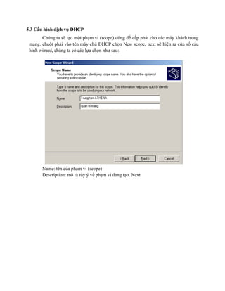 5.3 Cấu hình dịch vụ DHCP
Chúng ta sẽ tạo một phạm vi (scope) dùng để cấp phát cho các máy khách trong
mạng. chuột phải vào tên máy chủ DHCP chọn New scope, next sẽ hiện ra cửa sổ cấu
hình wizard, chúng ta có các lựa chọn như sau:
Name: tên của phạm vi (scope)
Description: mô tả tùy ý về phạm vi đang tạo. Next
 
