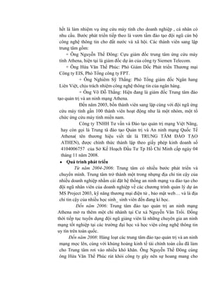 hết là làm nhiệm vụ ứng cứu máy tính cho doanh nghiệp , cá nhân có
nhu cầu. Bước phát triển tiếp theo là vươn tầm đào tạo đội ngũ cán bộ
công nghệ thông tin cho đất nước và xã hội. Các thành viên sang lập
trung tâm gồm:
+ Ông Nguyễn Thế Đông: Cựu giám đốc trung tâm ứng cứu máy
tính Athena, hiện tại là giám đốc dự án của công ty Siemen Telecom.
+ Ông Hứa Văn Thế Phúc: Phó Giám Dốc Phát triển Thương mại
Công ty EIS, Phó Tổng công ty FPT.
+ Ông Nghiêm Sỹ Thắng: Phó Tổng giám đốc Ngân hang
Liên Việt, chịu trách nhiệm công nghệ thông tin của ngân hàng.
+ Ông Võ Đỗ Thắng: Hiện đang là giám đốc Trung tâm đào
tạo quản trị và an ninh mạng Athena.
Đến năm 2003, bốn thành viên sang lập cùng với đội ngũ ứng
cứu máy tính gần 100 thành viên hoạt động như là một nhóm, một tổ
chức ứng cứu máy tính miền nam.
Công ty TNHH Tư vấn và Đào tạo quản trị mạng Việt Năng,
hay còn gọi là Trung tâ đào tạo Quản trị và An ninh mạng Quốc Tế
Athena( tên thương hiệu viết tắt là TRUNG TÂM ĐÀO TẠO
ATHEN), được chính thức thành lập theo giấy phép kinh doanh số
4104006757 của Sở Kế Hoạch Đầu Tư Tp Hồ Chí Minh cấp ngày 04
tháng 11 năm 2008.
Quá trình phát triển
Từ năm 2004-2006: Trung tâm có nhiều bước phát triển và
chuyển mình. Trung tâm trở thành một trong nhựng địa chỉ tin cậy của
nhiều doanh nghiệp nhằm cài đặt hệ thống an ninh mạng va đào tạo cho
đội ngũ nhân viên của doanh nghiệp về các chương trình quản lý dự án
MS Project 2003, kỹ năng thương mại điện tử , bảo mật web… và là địa
chỉ tin cậy của nhiều học sinh_ sinh viên đến đang kí học.
Đến năm 2006: Trung tâm đào tạo quản trị an ninh mạng
Athena mở ra thêm một chi nhánh tại Cư xá Nguyễn Văn Trổi. Đồng
thời tiếp tục tuyển dụng đội ngũ giảng viên là những chuyên gia an ninh
mạng tốt nghiệp tại các trường đại học và học viện công nghệ thông tin
uy tín trên toàn quốc.
Đến năm 2008: Hàng loạt các trung tâm đào tạo quản trị và an ninh
mạng mọc lên, cùng với khủng hoảng kinh tế tài chính toàn cầu đã làm
cho Trung tâm rơi vào nhiều khó khăn. Ông Nguyễn Thế Đông cùng
ông Hứa Văn Thế Phúc rút khỏi công ty gây nên sự hoang mang cho
 