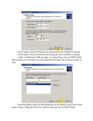 Start IP address: Địa chỉ IP bắt đầu của khoảng địa chỉ IP mà DHCP có thể gán
End IP address: Địa chỉ IP kết thúc của khoảng địa chỉ IP mà DHCP có thể gán
Length or Subnetmask: Mặt nạ mạng con dùng để gán cho các DHCP khách.
Mặt nạ mạng con có thể được cho dưới dạng độ dài bit hoặc mặt nạ mạng con thực sự.
Next
Exclusion address range:Chỉ định khoảng địa chỉ mà chúng ta muốn loại bỏ khỏi
phạm vi đã tạo. Những địa chỉ IP này sẽ không được gán cho các DHCP khách
 