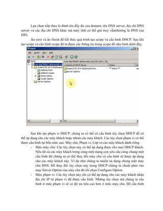 Lựa chọn tiếp theo là đánh tên đầy đủ của domain, tên DNS server, địa chỉ DNS
server và các địa chỉ DNS khác mà máy tính có thể gửi truy vấn(thường là DNS của
ISP).
Ấn next và ấn finish để kết thúc quá trình tạo scope và cấu hình DHCP. Sau khi
tạo scope và cấu hình scope đó ta được các thông tin trong scope đó như hình dưới đây.
Sau khi tạo phạm vi DHCP, chúng ta có thể có cấu hình tùy chọn DHCP để có
thể áp dụng cho các máy khách hoặc nhóm các máy khách. Các tùy chọn phạm vi có thể
được cấu hình tại bốn mức sau: Máy chủ, Phạm vi, Lớp và các máy khách dành riêng.
- Mức máy chủ: Các tùy chọn này có thể áp dụng được cho mọi DHCP khách.
Nếu tất cả các máy khách trong cùng một mạng con yêu cầu cùng chung một
cấu hình thì chúng ta có thể thay đổi máy chủ và cấu hình sẽ được áp dụng
cho các máy khách này. Ví dụ như chúng ta muốn sử dụng chung một máy
chủ DNS. Để thay đổi tùy chọn này trong DHCP chúng ta chuột phải vào
mục Server Option của máy chủ đó rồi chọn Configure Option.
- Mức phạm vi: Các tùy chọn này chỉ có thể áp dụng cho các máy khách nhận
địa chỉ IP từ phạm vi đã được cấu hình. Những tùy chọn mà chúng ta cấu
hình ở mức phạm vi sẽ có độ ưu tiên cao hơn ở mức máy chủ. Để cấu hình
 
