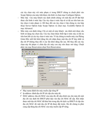 các tùy chọn này với mức phạm vi trong DHCP chúng ta chuột phải vào
Scope Option của máy tính được cấu hình và chọn mục Configure Option.
- Mức lớp: Các máy khách xác dịnh chính chúng với một địa chỉ IP đặt biệt
được cấu hình ở mức lớp. Các tùy chọn ở mức lớp sẽ có độ ưu tiên hơn các
tùy chọn ở mức phạm vi. Để thay đổi các tùy chọn ở lớp chúng ta vào hộp
thoại Server Option hoặc Scope Option và chọn mục Available Option từ
mục Advancel.
- Mức máy con dành riêng: Chỉ có một số máy khách xác định mới được cấu
hình sử dụng tùy chọn này. Các tùy chọn được thiết lập ở mức này có độ ưu
tiên hơn bất cứ các tùy chọn ở mức nào. Ví dụ chúng ta muốn máy của Phòng
Giám Đốc mỗi khi khởi động lên chỉ nhận được một địa chỉ IP duy nhất và
địa chỉ IP không thay đổi ở các lần khởi động lần sau. Để thay đổi các tùy
chọn này thì phạm vi chứa địa chỉ máy con này nên được mở rộng. Chuột
phải vào mục Reservation chọn Next Reservation.
 Mục name đánh tên máy muốn cấp riêng IP
 Ip address: đánh địa chỉ IP chỉ cấp cho máy đó
 MAC address: địa chỉ MAC của máy đó, để cấp chính xác cho máy đó một
địa chỉ xác định thì DHCP phải dựa vào địa chỉ MAC để cấp. Khi nhận
được một dịa chỉ MAC đã khai báo trong dây thì dịch vụ DHCP sẽ cấp cho
địa chỉ MAC đó một địa chỉ IP đã được đặt trước. Do đó chúng ta phải
cung cấp đúng địa chỉ MAC của máy muốn cấp IP riêng.
 