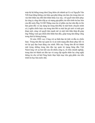 toàn bộ hệ thống trung tâm.Cộng thêm chi nhánh tại Cư xá Nguyễn Văn
Trỗi hoạt động không còn hiệu quả phải đóng cửa làm cho trung tâm rơi
vào khó khăn này đến khó khăn khác.Lúc này, với quyết tâm khôi phục
lại công ty cũng như tiếp ục sứ mạng góp phần vào tiến trình tin học hóa
của đất nước.Ông Võ Đỗ Thắng mua lại cổ phần của hai nhà đầu tư lên
làm giám đốc và xây dựng lại trung tâm.Đây là một bước chuyển mình
có ý nghĩa chiến lược của trung tâm.Mở ra một làn gió mới và một giai
đoạn mới, cùng với quyết tâm mạnh mẽ và một tinh thần thép đã giúp
ông Thắng vượt qua nhiều khó khăn ban đầu, giúp trung tâm đứng vững
trong thời kì khủng hoảng.
Từ năm 2009- nay: Cùng với sự lãnh đạo tài tình và đầu óc chiến
lược. Trung tâm đào tạo quản trị và an ninh mạng dần được phục hồi và
trở lại quỹ đạo hoạt động của mình. Đến nay Trung tâm đã trở thành
một trong những trung tâm đào tạo quản trị mạng hàng đầu Việt
Nam.Cùng với sự lien kết của rất nhiều công ty, tổ chức doanh nghiệp,
trung tâm trở thành nơi đào tạo và cung cấp nguồn nhân lực công nghệ
thông tin cho xã hội.Từng bước thực hiện mục tiêu góp phần vào tiến
trình tin học hóa nước nhà.
 