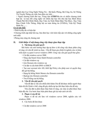 ngành như Cục Công Nghệ Thông Tin – Bộ Quốc Phòng, Bộ Công An, Sở Thông
Tin Truyền Thông các tỉnh, bưu điện các tỉnh,…
+ Ngoài chương trình đào tạo, Trung tâm ATHENA còn có nhiều chương trình
hợp tác và trao đổi công nghệ với nhiều đại học lớn như đại học Bách Khoa
Thành Phố Hồ CHính Minh, Học Viện An Ninh Nhân Dân( Thủ Đức), Học Viện
Bưu Chính Viễn Thông, Hiệp hội an toàn thông tin (VNISA), Viện Kỹ Thuật
Quân Sự ,......
Cơ sở vật chất:
+Thiết bị đầy đủ và hiện đại
+Chương trình cập nhật liên tục, bảo đảm học viên luôn tiếp cận với những công nghệ
mới nhất.
+Phòng máy rộng rãi, thoáng mát
II. Giới thiệu về nội dung công việc đƣợc giao thực tập
1. Nội dung cần giải quyết
Khi bước vào môi trường thực tập tại đơn vị thì công việc được phân công
rõ ràng với chủ đề mình tự chọn. Chủ đề tham gia chính là nghiên cứu và khai
triển dịch vụ quản lí server windows 2008. Công việc cần giải quyết bao gồm:
+ Cài đặt windows server 2008
+ Nâng cấp Stand Alone thành Domain controller
+ Cài đặt windows xp
+ Join Domain cho windows xp
+ Cài đặt và cấu hình DNS và DHCP
+ Tạo user account trên AD, thiết lập Policy cho phép user có quyền thay
đổi giờ hệ thống.
+ Dựng hệ thống Multi Master cho Domain controller
+ Backup cho Domain controller
+ Tìm lỗ hổng của hệ thống
2. Vấn đề cần giải quyết
Vấn đề đặt ra vẫn cón nhiều khó khăn.Chủ đề đã được nhiều người thực
hiện rất tốt.Chính vì thế, cũng đã gây nhiều áp lực khi thực hiện chủ đề này.
Yêu cầu đặt ra phải được thực hiện rõ ràng, các máy ảo phải được thực
hiện đầy đủ. Các bước thực hiện phải được ghi lại một cách chi tiết.
3. Phạm vi của đề tài
Phạm vi đề tài chỉ làm với windows server 2008, nghiên cứu với
windows 2008.
4. Các bước đã làm được
+ Cài đặt windows server 2008
 