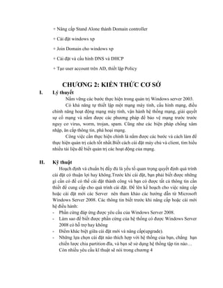 + Nâng cấp Stand Alone thành Domain controller
+ Cài đặt windows xp
+ Join Domain cho windows xp
+ Cài đặt và cấu hình DNS và DHCP
+ Tạo user account trên AD, thiết lập Policy
CHƢƠNG 2: KIẾN THỨC CƠ SỞ
I. Lý thuyết
Nắm vững các bước thực hiện trong quản trị Windows server 2003.
Có khả năng tự thiết lập một mạng máy tính, cấu hình mạng, điều
chỉnh năng hoạt động mạng máy tính, vận hành hệ thống mạng, giải quyết
sự cố mạng và nắm được các phương pháp để bảo vệ mạng trước trước
nguy cơ virus, worm, trojan, spam. Cũng như các biện pháp chống xâm
nhập, ăn cắp thông tin, phá hoại mạng.
Công việc cần thực hiện chính là nắm được các bước và cách làm để
thực hiện quản trị cách tốt nhất.Biết cách cài đặt máy chủ và client, tìm hiểu
nhiều tài liệu để biết quản trị các hoạt động của mạng.
II. Kỹ thuật
Hoạch định và chuẩn bị đầy đủ là yếu tố quan trọng quyết định quá trình
cài đặt có thuận lợi hay không.Trước khi cài đặt, bạn phải biết được những
gì cần có để có thể cài đặt thành công và bạn có được tất cả thông tin cần
thiết để cung cấp cho quá trình cài đặt. Để lên kế hoạch cho việc nâng cấp
hoặc cài đặt mới các Server nên tham khảo các hướng dẫn từ Microsoft
Windows Server 2008. Các thông tin biết trước khi nâng cấp hoặc cài mới
hệ điều hành:
- Phần cứng đáp ứng được yêu cầu của Windows Server 2008.
- Làm sao để biết được phần cứng của hệ thống có được Windows Server
2008 có hỗ trợ hay không
- Điểm khác biệt giữa cài đặt mới và nâng cấp(upgrade).
- Những lựa chọn cài đặt nào thích hợp với hệ thống của bạn, chẳng hạn
chiến lược chia partition đĩa, và bạn sẽ sử dụng hệ thống tập tin nào…
Còn nhiều yêu cầu kĩ thuật sẽ nói trong chương 4
 